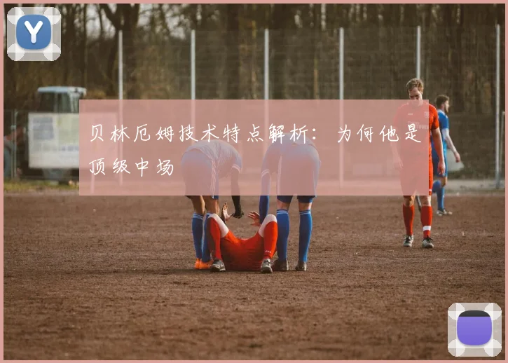 贝林厄姆技术特点解析：为何他是顶级中场