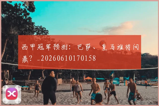 西甲冠军预测：巴萨、皇马谁将问鼎？_20260610170158