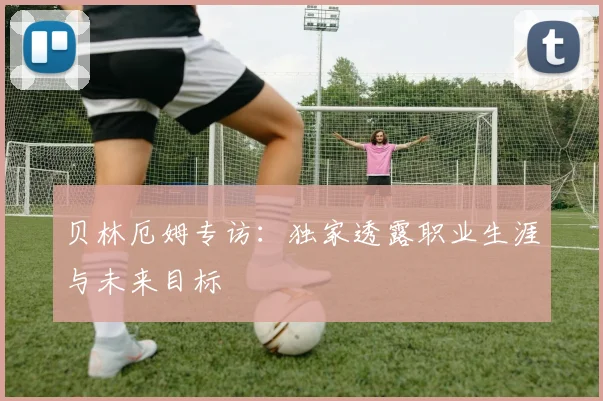 贝林厄姆专访：独家透露职业生涯与未来目标