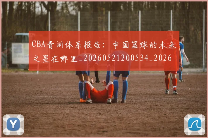 CBA青训体系报告：中国篮球的未来之星在哪里_20260521200534_20260606165319