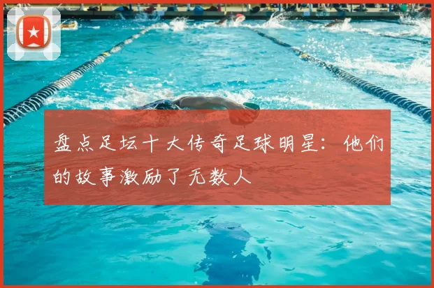 盘点足坛十大传奇足球明星：他们的故事激励了无数人
