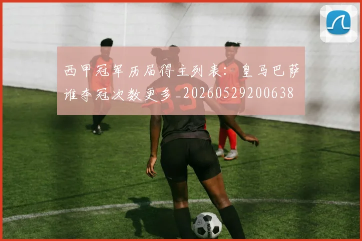 西甲冠军历届得主列表：皇马巴萨谁夺冠次数更多_20260529200638